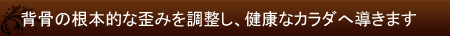 背骨の根本的な歪みを調整し、健康なカラダへ導きます