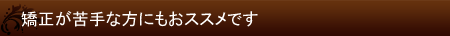 矯正が苦手な方にもおススメです