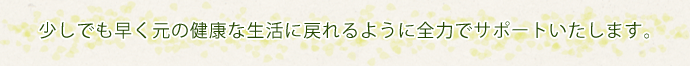 少しでも早く元の健康な生活に戻れるように全力でサポートいたします。